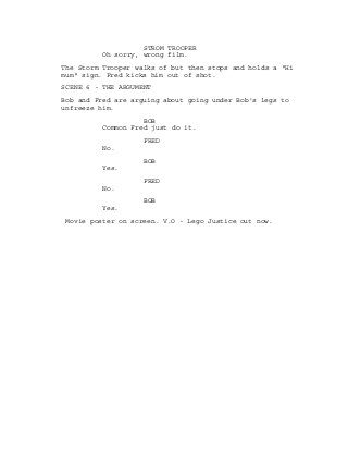STROM TROOPER
Oh sorry, wrong film.
The Storm Trooper walks of but then stops and holds a "Hi
mum" sign. Fred kicks him out of shot.
SCENE 6 - THE ARGUMENT
Bob and Fred are arguing about going under Bob's legs to
unfreeze him.
BOB
Common Fred just do it.
FRED
No.
BOB
Yes.
FRED
No.
BOB
Yes.
Movie poster on screen. V.O - Lego Justice out now.
 