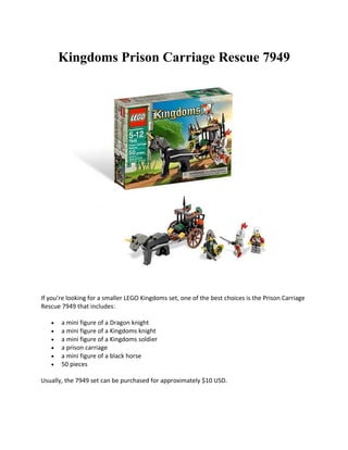 Kingdoms Prison Carriage Rescue 7949




If youre looking for a smaller LEGO Kingdoms set, one of the best choices is the Prison Carriage
Rescue 7949 that includes:

   ?   a mini figure of a Dragon knight
   ?   a mini figure of a Kingdoms knight
   ?   a mini figure of a Kingdoms soldier
   ?   a prison carriage
   ?   a mini figure of a black horse
   ?   50 pieces

Usually, the 7949 set can be purchased for approximately $10 USD.
 