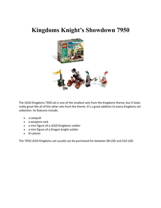Kingdoms Knights Showdown 7950




The LEGO Kingdoms 7950 set is one of the smallest sets from the Kingdoms theme, but it looks
really great like all of the other sets from the theme. Its a great addition to every Kingdoms set
collection. Its features include:

   ?   a catapult
   ?   a weapons rack
   ?   a mini figure of a LEGO Kingdoms soldier
   ?   a mini figure of a Dragon knight soldier
   ?   61 pieces

The 7950 LEGO Kingdoms set usually can be purchased for between $8 USD and $10 USD.
 
