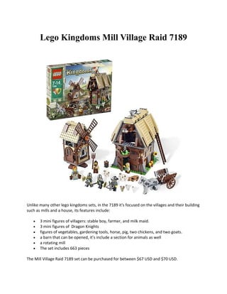 Lego Kingdoms Mill Village Raid 7189




Unlike many other lego kingdoms sets, in the 7189 it's focused on the villages and their building
such as mills and a house, its features include:

   ?   3 mini figures of villagers: stable boy, farmer, and milk maid.
   ?   3 mini figures of Dragon Knights
   ?   figures of vegetables, gardening tools, horse, pig, two chickens, and two goats.
   ?   a barn that can be opened, its include a section for animals as well
   ?   a rotating mill
   ?   The set includes 663 pieces

The Mill Village Raid 7189 set can be purchased for between $67 USD and $70 USD.
 
