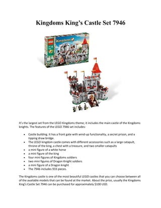 Kingdoms Kings Castle Set 7946




Its the largest set from the LEGO Kingdoms theme; it includes the main castle of the Kingdoms
knights. The features of the LEGO 7946 set includes:

   ?   Castle building. It has a front gate with wind-up functionality, a secret prison, and a
       tipping draw bridge.
   ?   The LEGO kingdom castle comes with different accessories such as a large catapult,
       throne of the king, a chest with a treasure, and two smaller catapults
   ?   a mini figure of a white horse
   ?   a mini figure of the king
   ?   four mini figures of Kingdoms soldiers
   ?   two mini figures of Dragon Knight soldiers
   ?   a mini figure of a Dragon knight
   ?   The 7946 includes 933 pieces.

The Kingdoms castle is one of the most beautiful LEGO castles that you can choose between all
of the available models that can be found at the market. About the price, usually the Kingdoms
Kings Castle Set 7946 can be purchased for approximately $100 USD.
 