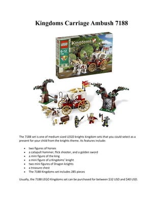 Kingdoms Carriage Ambush 7188




The 7188 set is one of medium sized LEGO knights kingdom sets that you could select as a
present for your child from the knights theme. Its features include:

   ?   two figures of horses
   ?   a catapult hammer, flick shooter, and a golden sword
   ?   a mini figure of the king
   ?   a mini figure of a Kingdoms knight
   ?   two mini figures of Dragon knights
   ?   a treasure chest
   ?   The 7188 Kingdoms set includes 285 pieces

Usually, the 7188 LEGO Kingdoms set can be purchased for between $32 USD and $40 USD.
 