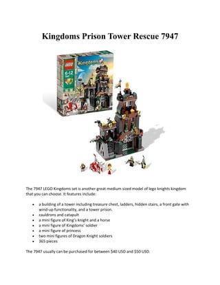 Kingdoms Prison Tower Rescue 7947




The 7947 LEGO Kingdoms set is another great medium sized model of lego knights kingdom
that you can choose. It features include:

   ?   a building of a tower including treasure chest, ladders, hidden stairs, a front gate with
       wind-up functionality, and a tower prison.
   ?   cauldrons and catapult
   ?   a mini figure of Kings knight and a horse
   ?   a mini figure of Kingdoms soldier
   ?   a mini figure of princess
   ?   two mini figures of Dragon Knight soldiers
   ?   365 pieces

The 7947 usually can be purchased for between $40 USD and $50 USD.
 