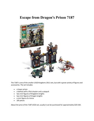 Escape from Dragons Prison 7187




The 7187 is one of the smaller LEGO Kingdoms 2011 sets, but with a great variety of figures and
accessories. The set includes:

   ?   a tower prison
   ?   a ballista with a flick shooter and a catapult
   ?   two mini figures of Kingdoms knights
   ?   two mini figures of Dragon knights
   ?   a mini figure of a horse
   ?   185 pieces

About the price of the 7187 LEGO set, usually it can be purchased for approximately $20 USD.
 
