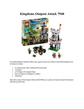 Kingdoms Outpost Attack 7948




The LEGO Kingdoms Outpost 7948 is also a great choice of a medium sized LEGO Kingdoms set.
Its features include:

   ?   an output tower with a falling wall functionality
   ?   a catapult
   ?   a mini figure of a Dragon Kingt
   ?   two mini figures of Kingdoms soldiers
   ?   194 pieces

About the prices of the Outpost Attack LEGO 7948 set, usually it can be purchased for between
$28 USD and $30 USD.
 