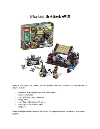Blacksmith Attack 6918




The 6918 set is one of the coolest options if youre looking for a smaller LEGO Kingdoms set. Its
features include:

   ?   Blacksmith workshop with an anvil and a wheel
   ?   bucket and chicken
   ?   a rack with four knights weapons
   ?   a body armor
   ?   a mini figure of a blacksmith worker
   ?   a mini figure of a Dragon knight
   ?   104 pieces

The LEGO Kingdoms Blacksmith attack usually can be purchased for between $9.50 USD and
$11 USD.
 
