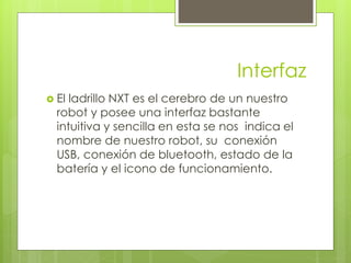 Interfaz 
 El ladrillo NXT es el cerebro de un nuestro 
robot y posee una interfaz bastante 
intuitiva y sencilla en esta se nos indica el 
nombre de nuestro robot, su conexión 
USB, conexión de bluetooth, estado de la 
batería y el icono de funcionamiento. 
 