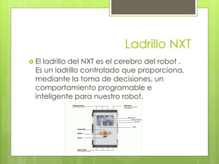 Ladrillo NXT 
 El ladrillo del NXT es el cerebro del robot . 
Es un ladrillo controlado que proporciona, 
mediante la toma de decisiones, un 
comportamiento programable e 
inteligente para nuestro robot. 
 