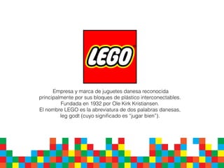 Empresa y marca de juguetes danesa reconocida
principalmente por sus bloques de plástico interconectables.
Fundada en 1932 por Ole Kirk Kristiansen.
El nombre LEGO es la abreviatura de dos palabras danesas,
leg godt (cuyo signiﬁcado es “jugar bien”).
 