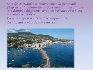 Le golfe de Naples se trouve entre la péninsule
Flegrea et la péninsule de Sorrente ; au nord il y a
les Champs Phlégréens avec ses volcans, et à l ' est
se trouve le Vésuve.
Dans le golfe il y a trois îles importants :
-Ischia, qui a plus de 100 sources ….

 