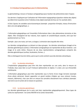 !
!
21!Géomarketing!
Comportement!du!Consommateur!
2.2.Analyse)Cartographique)pour)le)Géomarketing)
!
Le!géomarketing!a!recours!à!l’analyse!cartographique!pour!localiser!des!phénomènes!dans!l’espace.!!
Ces!derniers!s’expliquent!par!l’utilisation!de!l’information!topographique!(position!relative!des!objets)!
qui!détermine!la!position!entre!l’individu!et!des!objets!(exemple!de!lieux!où!l’on!souhaite!aller).!
A!Cela!s’ajoute,!les!variables!socio1économiques!(exemple!:!proportion!d’emploi,!niveau!d’instruction!
dans!une!zone!géographique…).!!
!
L’information!géographique!est!l’ensemble!d’informations!liées!à!des!phénomènes!terrestres!et!des!
objets.! Elles! renseignent! de! leur! natures,! leurs! aspects! et! caractéristiques! associés,! ainsi! que! leur!
positionnement!sur!Terre.!!
Exemple!:!pour!une!route,!son!nom,!sa!largeur,!la!direction!dans!laquelle!elle!mène.!
Les!données!cartographiques!se!divisent!en!deux!groupes!:!les!données!sémantiques!(image)!et!les!
données!géométriques!(cartes).!L’information!cartographique!est!représentée!de!deux!manières!:!une!
image! et! la! carte! même.! Chacune! de! ces! deux! représentations! cartographiques! comporte! des!
données!géométriques!(surface,!localisation,!formes…).!!
Elles!se!distinguent!tout!de!même,!parce!que!la!carte!contient!aussi!des!données!sémantiques.!
!
2.2.1. Les)données)sémantiques)
L’implantation! géographique! peut! être! très! bien! représentée! sur! une! carte,! dans! la! mesure! où!
l’individu! situe! assez! bien! ce! qu’il! l’entoure! (phénomène! et! objets).! Il! a! donc! une! vue! d’ensemble!
satisfaisante.!
L’information! géographique! peut! être! représentée! sous! la! forme! d’une! image! terrestre! (exemple!
d’une! photo! aérienne),! faisant! apparaître! un! grand! nombre! d’objets! qui! nous! entoure! (routes,!
maisons,!bâtiments),!mais!sans!être!en!mesure!de!connaître!directement!leurs!attributs!(exemple:!
nom!de!la!rue!et!numéro!de!la!maison!en!question).!
!
2.2.2. Les)données)géométriques)
Les! données! géométriques! de! la! carte! sont! bien! représentées! géographiquement.! Deux! types! de!
cartes!les!représentent!:!les!Cartes!RASTER!et!les!Cartes!Vectorielles.!
!
 