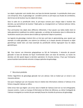 !
!
28!Géomarketing!
Comportement!du!Consommateur!
2.2.3.4. Géocodage'd’une'base'de'données'
!
Les!objets!à!géocoder!sont!stockés!dans!une!base!de!donnée!(exemple!:!le!portefeuille!clients!pour!
une!entreprise).!Ainsi,!le!géocodage!est!!considéré!comme!un!pré1requis!aux!études!de!corrélations,!
dont!le!but!est!de!localiser!tous!les!objets!de!la!base.!
Dans! le! cadre! de! ce! portefeuille! client,! le! pré1requis! consiste! pour! chaque! objet! à! localiser! des!
données,!qui!permettront!de!localiser!l’objet!grâce!au!renseignement!sur!l’adresse!(adresse!même,!
code!postal!et!ville).!
Pour! pré1localiser! des! objets! dans! différents! référentiels,! il! faut! ajouter! aux! tables! (table! client! et!
table!géométrie)!modélisant!les!entités!à!géocoder,!un!attribut!de!localisation!dans!le!référentiel!de!
localisation!associé!(une!colonne!dans!la!table!qui!représente!l’objet!en!question).!
Les!logiciels!de!géocodage!s’avèrent!être!un!très!bon!outil!dans!le!géomarketing,!pour!ajouter!par!
exemple!à!la!table!géocodée,!une!colonne!(un!attribut),!ou!à!chaque!donnée!correspond!un!objet!
géométrique! stocké! dans! une! base! (exemple! du! portefeuille! clients)! regroupant! tous! les! objets!
géométriques.!
!
NB!:! Pour! donner! une! dimension! géographique! au! SIG! de! l’entreprise,! il! nécessite! de! pouvoir!
géocoder! la! base! de! données! de! façon! incrémentale! (dans! une! base! de! données,! ou! toutes! les!
données! ont! été! ajouté! depuis! la! dernière! opération).! En! d’autres! termes,! il! faut! que! l’entreprise!
puisse!localisée!toute!donnée!entrante!à!chaque!opération!de!géocodage.!
)
2.2.3.5. Les'limites'du'géocodage'
!
" Des!erreurs!produites)
Parfois! l’algorithme! de! géocodage! géocode! mal! une! adresse.! Cela! se! traduit! par! un! renvoi! à! une!
mauvaise!adresse.!
Ceci!peut!s’expliquer!par!une!mauvaise!mise!en!relation!des!informations!relatives!à!l’adresse!et!les!
fichiers!à!laquelle!l’adresse!se!réfère.!
Cette!erreur!bien!que!légère:!une!erreur!dans!le!libellé!de!l’adresse!(nom!de!rue!mal!orthographié,!
mauvais!numéro…)!voire!un!manque!d’information!du!fichier!de!référence,!ou!même!l’ambiguïté!de!
l’adresse!renseignée!(un!numéro!bis!par!exemple)!fausse!les!résultats!du!processus!de!géocodage.!!
!
 