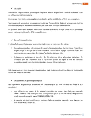 !
!
29!Géomarketing!
Comportement!du!Consommateur!
" Des!rejets!
D’autre!fois,!l’algorithme!de!géocodage!n’est!pas!en!mesure!de!géocoder!l’adresse!souhaitée,!faute!
de!suffisamment!d’informations.!
Dans!ce!cas,!il!envoie!les!adresses!géocodées!et!celles!qu’il!a!rejeté!(celle!qu’il!n’a!pas!pu!localiser).!
Techniquement,!un!rejet!de!géocodage!se!traduit!par!l’impossibilité!d’obtenir!une!adresse!dont!les!
coordonnées!(X,Y)!!de!manière!suffisamment!précise!et!avec!un!risque!d’erreur!faible.!
Ce!qu’il!faut!retenir!pour!les!rejets!est!la!chose!suivante!:!plus!le!taux!de!rejet!faible,!plus!le!géocodage!
pourra!mettre!en!évidence!les!différences!obtenues.!
!
" Des!techniques!récentes!
Il!existe!plusieurs!méthodes!pour!automatiser!légèrement!le!traitement!des!rejets!:!
# Concept!de!géocodage!hiérarchique!:!En!cas!d’échec!de!géocodage!d’un!territoire,!l’algorithme!
de!géocodage!va!essayer!de!localiser!l’objet!en!choisissant!un!agrégat!supérieur!:!îlot!<!IRIS!
<communes…!en!augmentant!de!niveau!d’agrégation!à!chaque!fois.!
# Redressement! statistique! de! données!:! On! fait! référence! ici! au! géocodage! statistique.! Ce!
concept1ci! part! de! l’hypothèse! que! la! répartition! spatiale! est! égale! à! celle! des! adresses!
géocodées,!ces!adresses!étant!injectées!dans!chaque!élément!géocodé.!
!
N.B!:!Les!erreurs!et!rejets!dépendent!du!géocodage!vis1à1vis!de!son!algorithme,!l’échelle!choisie!et!la!
qualité!des!adresses!entrantes.!
!
" Un!algorithme!de!géocodage!complexe!
Les! algorithmes! de! géocodage! présentent! des! caractéristiques! qui! font! à! la! fois! leur! force! et! leur!
complexité!:!
1 Leur! tolérance! par! rapport! à! des! saisies! incomplètes! ou! erreurs! dans! l’adresse!:! exemple!
59000!LA!MADELEINE!(code!postal!ne!correspondant!pas!à!la!ville!LA!MADELEINE)!renverra!
vers!le!bon!code!postal,!à!savoir!59110!LA!MADELEINE.!
1 Sa!capacité!à!traiter!les!différentes!syntaxes!d’adresse!possible!(exemple!:!pour!Avenue,!on!
peut!utiliser!Av!ou!encore!av).!
 