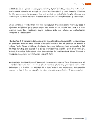 !
!
34!Géomarketing!
Comportement!du!Consommateur!
En!2011,!EasyJet!a!organisé!une!campagne!marketing!digitale!dans!12!grandes!villes!de!France.!Au!
centre!de!cette!campagne:!un!jeu1concours!permettant!de!remporter!32!billets!d'avions!à!destination!
de! villes! européennes.! La! compagnie! low! cost! a! utilisé! les! technologies! les! plus! récentes! pour!
communiquer!auprès!de!ses!clients!:!Facebook!et!Foursquare,!les!smartphones!et!la!géolocalisation.!!
!
Chaque!semaine,!la!société!publiait!deux!lieux!où!les!joueurs!devaient!se!rendre.!Une!fois!sur!place,!ils!
signalaient! leur! position! géographique! depuis! leur! mobile,! via! un! système! de! «!check! in!».! Toute!
personne! munie! d'un! smartphone! pouvait! participer! grâce! aux! solutions! de! géolocalisation:!
Foursquare!et!Facebook!Lieux.!!
!(
«(La(stratégie(de(la(campagne(était(basée(sur(les(innovations(technologiques(et(les(réseaux(sociaux,(
qui( permettent( d'acquérir( et( de( fidéliser( de( nouveaux( clients( et( ainsi( de( dynamiser( les( marques( »,!
explique!Yseulys!Costes,!présidente!cofondatrice!du!groupe!1000mercis.!Pour!Emmanuelle!Le!Gall,!
directrice! marketing! chez! easyJet,! «( le( but( de( ce( jeujconcours( consiste( à( créer( de( la( valeur( et( à(
accroître( la( notoriété( de( la( marque.( Nous( voulons( utiliser( les( réseaux( sociaux( comme( Facebook( et(
Foursquare(pour(générer(une(viralité(et(un(buzz(sur(le(Net(».!!
!
Même!s’il!reste!beaucoup!de!chemin!à!parcourir!avant!que!cette!nouvelle!forme!de!marketing!ne!soit!
complétement!mature,!c’est!économique!(plus!économique!qu’une!campagne!avec!les!«!mass!média!
traditionnels!»)! et! efficace.! ! Les! avantages! de! la! géolocalisation! sont! une! meilleure! adéquation! du!
message!à!la!cible!et!donc!un!retour!plus!important!qu’une!campagne!classique!de!communication.!
!
!
!
!
!
!
!
!
 