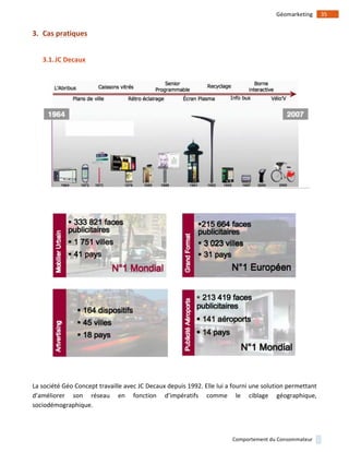 !
!
35!Géomarketing!
Comportement!du!Consommateur!
3. Cas)pratiques)
!
3.1.JC)Decaux)
!
!
!
!
!
La!société!Géo!Concept!travaille!avec!JC!Decaux!depuis!1992.!Elle!lui!a!fourni!une!solution!permettant!
d’améliorer! son! réseau! en! fonction! d’impératifs! comme! le! ciblage! géographique,!
sociodémographique.!!
 