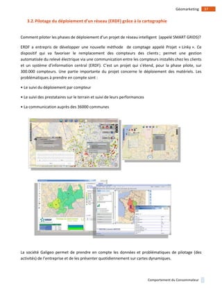 !
!
37!Géomarketing!
Comportement!du!Consommateur!
3.2.Pilotage)du)déploiement)d’un)réseau)(ERDF))grâce)à)la)cartographie)
!
Comment!piloter!les!phases!de!déploiement!d’un!projet!de!réseau!intelligent!!(appelé!SMART!GRIDS)?!!
ERDF! a! entrepris! de! développer! une! nouvelle! méthode! ! de! comptage! appelé! Projet! «!Linky!».! Ce!
dispositif! qui! va! favoriser! le! remplacement! des! compteurs! des! clients!;! permet! une! gestion!
automatisée!du!relevé!électrique!via!une!communication!entre!les!compteurs!installés!chez!les!clients!
et! un! système! d'information! central! (ERDF).! C’est! un! projet! qui! s’étend,! pour! la! phase! pilote,! sur!
300.000! compteurs.! Une! partie! importante! du! projet! concerne! le! déploiement! des! matériels.! Les!
problématiques!à!prendre!en!compte!sont!:!!
•!Le!suivi!du!déploiement!par!compteur!!!
•!Le!suivi!des!prestataires!sur!le!terrain!et!suivi!de!leurs!performances!!
•!La!communication!auprès!des!36000!communes!!
!
!
La! société! Galigeo! permet! de! prendre! en! compte! les! données! et! problématiques! de! pilotage! (des!
activités)!de!l’entreprise!et!de!les!présenter!quotidiennement!sur!cartes!dynamiques.!!
 