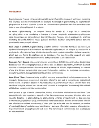!
!
3!Géomarketing!
Comportement!du!Consommateur!
Introduction)
!
Depuis!toujours,!l’espace!est!la!première!variable!qui!a!influencé!les!travaux!et!techniques!marketing!
mis! en! place,! avec! le! développement! par! exemple! du! concept! de! géomarketing.! La! segmentation!
géographique! a! un! fort! potentiel! puisque! les! consommateurs! possèdent! certaines! caractéristiques!
selon!la!zone!géographique!où!ils!se!situent.!!
Le! terme! «!géomarketing! ! est! employé! depuis! les! années! 80,! il! s’agit! de! la! contraction!
de!«!géographie!»!et!de!«!marketing!».!Il!désigne!la!prise!en!compte!des!aspects!démographiques!et!
socio1économiques! du! comportement! des! individus! dans! l’espace,! afin! de! pratiquer! des! analyses!
marketing!de!qualité.!Référons!nous!à!quelques!définitions!d’auteurs!compétents!dans!ce!domaine!
pour!fixer!les!idées!plus!précisément.!!
Pour)Latour'et'Le'Floc’h,!le!géomarketing!se!définit!comme!«!l’ensemble!formé!par!les!données,!le!
système!informatique!de!traitement!et!les!méthodes!appliquées!par!un!analyste!qui!concourent!à!
produire!des!informations!d’aide!à!la!décision!sous!forme!de!représentation!liée!à!de!la!cartographie,!
plutôt! que! sous! forme! de! graphiques! ou! de! tableaux!».! Pour! eux,! les! outils! occupent! une! place!
centrale!et!servent!à!éditer!des!informations!de!façon!à!faciliter!la!prise!de!décision.!
Pour)Jean0Pierre'Douard,(«!Le!géomarketing!est!une!méthode!de!fédération!et!d’analyse!des!données!
basées!sur!leur!dimension!géographique.!C’est!une!aide!à!la!décision!pour!définir,!mettre!en!œuvre!et!
contrôler!la!stratégie!commerciale!dans!le!temps!et!l’espace!».!Pour!lui,!le!géomarketing!est!un!outil!
d’aide! à! la! décision! qui! est! utilisé! pour! gérer! l’information,! maîtriser! les! territoires! commerciaux,!
s’adapter!aux!clients.!Les!applications!sont!avant!tout!commerciales.!
Pour)Gérard'Cliquet,!le!géomarketing!se!définit!«!comme!un!ensemble!de!techniques!permettant!de!
manipuler!des!données!géocodées,!il!peut!aider!à!l’analyse!plus!qu’à!la!conception!de!stratégies!et!
moins!encore!à!la!prise!de!décision!».!Pour!cet!auteur,!le!géomarketing!n’est!pas!un!outil!d’aide!à!la!
décision!stratégique,!mais!un!outil!permettant!d’optimiser!le!management!du!marketing!opérationnel!
et!l’étude!du!comportement!du!consommateur.!
Quel!que!soit!le!type!d’activité!commerciale,!le!choix!d’une!bonne!localisation!est!sans!doute!l’une!
des!décisions!les!plus!importantes!à!prendre.!C’est!dans!ce!cadre!que!les!années!90!ont!vu!naître!une!
nouvelle! discipline!:! le! géomarketing.! Le! géomarketing! se! fonde! principalement! sur! des! systèmes!
d’information!géographique!(SIG),!permettant!de!traiter!des!bases!de!données!en!mettant!en!relation!
des!informations!utilisées!en!marketing!–! telles!que!l’âge!et!le! sexe!pour!les!individus,!le!nombre!
d’enfants!et!le!type!d’habitation!pour!les!ménages,!–!avec!une!information!propre!au!géomarketing!:!
le! positionnement! géographique!;! le! tout! à! des! fins! marketing! et! commerciales,! tant! stratégiques!
qu’opérationnelles.!!
 