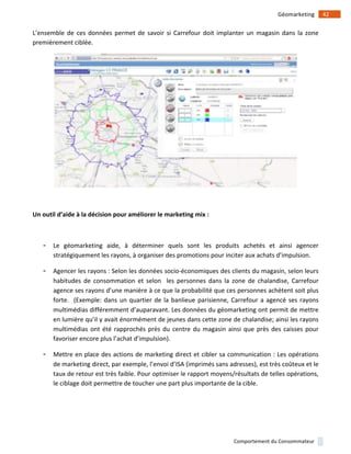 !
!
42!Géomarketing!
Comportement!du!Consommateur!
L’ensemble!de!ces!données!permet!de!savoir!si!Carrefour!doit!implanter!un!magasin!dans!la!zone!
premièrement!ciblée.!!
!
)
Un)outil)d’aide)à)la)décision)pour)améliorer)le)marketing)mix):))
!
- Le! géomarketing! aide,! à! déterminer! quels! sont! les! produits! achetés! et! ainsi! agencer!
stratégiquement!les!rayons,!à!organiser!des!promotions!pour!inciter!aux!achats!d’impulsion.!!
- Agencer!les!rayons!:!Selon!les!données!socio1économiques!des!clients!du!magasin,!selon!leurs!
habitudes! de! consommation! et! selon! ! les! personnes! dans! la! zone! de! chalandise,! Carrefour!
agence!ses!rayons!d’une!manière!à!ce!que!la!probabilité!que!ces!personnes!achètent!soit!plus!
forte.!!(Exemple:!dans!un!quartier!de!la!banlieue!parisienne,!Carrefour!a!agencé!ses!rayons!
multimédias!différemment!d’auparavant.!Les!données!du!géomarketing!ont!permit!de!mettre!
en!lumière!qu’il!y!avait!énormément!de!jeunes!dans!cette!zone!de!chalandise;!ainsi!les!rayons!
multimédias!ont!été!rapprochés!près!du!centre!du!magasin!ainsi!que!près!des!caisses!pour!
favoriser!encore!plus!l’achat!d’impulsion).!!
- Mettre!en!place!des!actions!de!marketing!direct!et!cibler!sa!communication!:!Les!opérations!
de!marketing!direct,!par!exemple,!l’envoi!d’ISA!(imprimés!sans!adresses),!est!très!coûteux!et!le!
taux!de!retour!est!très!faible.!Pour!optimiser!le!rapport!moyens/résultats!de!telles!opérations,!
le!ciblage!doit!permettre!de!toucher!une!part!plus!importante!de!la!cible.!
!
 