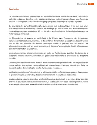!
!
43!Géomarketing!
Comportement!du!Consommateur!
Conclusion)
!
Un!système!d’information!géographique!est!un!outil!informatique!permettant!de!traiter!l’information!
collectée!en!base!de!données,!en!les!positionnant!sur!une!carte!et!les!reproduisant!sous!formes!de!
couches!se!superposant.!Ainsi!l’information!géographique!est!très!simple!et!rapide!à!exploiter.!!
On!peut!donc!dire!qu’un!SIG!est!bien!plus!qu’un!simple!outil!cartographique.!!Il!est!bien!plus!qu’un!
outil!de!restitution!d’information,!il!véhicule!des!messages!qui!font!de!lui!un!outil!d’aide!à!la!décision.!
Le!développement!des!applications!SIG!ces!dernières!années!résultent!de!l’évolution!fulgurante!de!
l’informatique!et!Internet.!
Le! Géomarketing! est! devenu! un! outil! d’aide! à! la! décision! avec! l’avènement! des! technologies!
(téléphonie!mobile!cellulaire,!Internet…)!et!des!systèmes!d’information!géographique.!Les!entreprises!
ont! pu! dès! lors! bénéficier! de! données! statistiques! fiables! et! précises! pour! un! marché.! ! Le!
géomarketing!semble!avoir!un!avenir!prometteur,!il!dispose!d’une!multitude!d’outils!efficaces!pour!
collecter!l’information!géographique.!
Le!développement!du!géomarketing!repose!en!partie!sur!l’utilisation!au!quotidien!de!réseaux!de!la!
téléphonie! mobile! cellulaire! permettant! de! géolocaliser! facilement! le! propriétaire! du! téléphone!
portable.!!
L’interrogation!de!données!via!les!moteurs!de!recherche!Internet!permet!quant!à!elle!de!géocoder!en!
temps! réel! des! informations! cartographiques! et! géographiques.! Il! est! par! exemple! très! facile! de!
trouver!la!station!de!métro!la!plus!proche!d’une!adresse!renseignée.!
L’utilisation!quotidienne!d’Internet!et!de!la!téléphonie!mobile,!en!fait!donc!des!supports!d’avenir!pour!
le!géomarketing.!Le!géomarketing!de!demain!sera!interactif!et!adapté!aux!mobinautes.!
Le!géomarketing!présente!cependant!une!limite!financière.!Les!logiciels!et!ses!mises!à!jour!sont!très!
onéreux!et!pour!avoir!accès!aux!données!voulues,!il!faut!souvent!faire!appel!à!des!organismes!publics!
et!autres!spécialistes!pour!les!exploiter!correctement!et!efficacement!et!en!toute!légalité.!
!
!
!
!
!
!
 