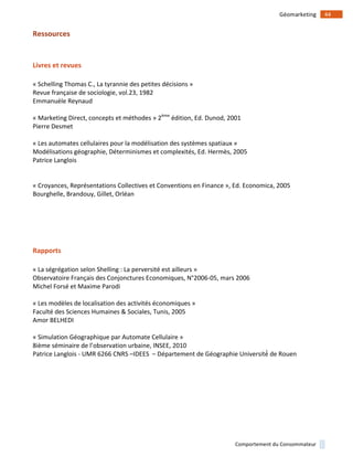 !
!
44!Géomarketing!
Comportement!du!Consommateur!
Ressources)
)
Livres)et)revues)
!
«!Schelling!Thomas!C.,!La!tyrannie!des!petites!décisions!»!
Revue!française!de!sociologie,!vol.23,!1982!
Emmanuèle!Reynaud!
!
«!Marketing!Direct,!concepts!et!méthodes!»!2ème
!édition,!Ed.!Dunod,!2001!
Pierre!Desmet!
!
«!Les!automates!cellulaires!pour!la!modélisation!des!systèmes!spatiaux!»!
Modélisations+géographie,+Déterminismes+et+complexités,+Ed.+Hermès,+2005!
Patrice!Langlois!
!
!
«!Croyances,!Représentations!Collectives!et!Conventions!en!Finance!»,!Ed.!Economica,!2005!
Bourghelle,!Brandouy,!Gillet,!Orléan!
!
!
!
!
!
Rapports)
!
«!La!ségrégation!selon!Shelling!:!La!perversité!est!ailleurs!»!
Observatoire!Français!des!Conjonctures!Economiques,!N°2006105,!mars!2006!
Michel!Forsé!et!Maxime!Parodi!
!
«!Les!modèles!de!localisation!des!activités!économiques!»!
Faculté!des!Sciences!Humaines!&!Sociales,!Tunis,!2005!
Amor!BELHEDI!
!
«!Simulation!Géographique!par!Automate!Cellulaire!»!
8ième&séminaire&de&l’observation!urbaine,!INSEE,!2010!
Patrice(Langlois(1!UMR$6266$CNRS$–IDEES%%–!Département*de*Géographie*Université́*de*Rouen!
)
!
!
 