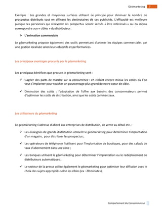 !
!
7!Géomarketing!
Comportement!du!Consommateur!
Exemple! :! Les! grandes! et! moyennes! surfaces! utilisent! ce! principe! pour! diminuer! le! nombre! de!
prospectus! distribués! tout! en! affinant! les! destinataires! de! ces! publicités.! L’efficacité! est! meilleure!
puisque! les! personnes! qui! recevront! les! prospectus! seront! sensés! «!être! intéressés!»! ou! du! moins!
correspondre!aux!«!cibles!»!du!distributeur.!!
! L’animation)commerciale)
Le!géomarketing!propose!également!des!outils!permettant!d’animer!les!équipes!commerciales!par!
une!gestion!localisée!selon!leurs!objectifs!et!performances.!!
!
Les(principaux(avantages(procurés(par(le(géomarketing(
!
Les!principaux!bénéfices!que!procure!le!géomarketing!sont!:!!
" Gagner!des!parts!de!marché!sur!la!concurrence!:!en!ciblant!encore!mieux!les!zones!ou!l’on!
veut!s’implanter!pour!toucher!un!pourcentage!plus!grand!de!notre!cœur!de!cible.!!
!
" Diminution! des! coûts! :! l'adaptation! de! l'offre! aux! besoins! des! consommateurs! permet!
d'optimiser!les!coûts!de!distribution,!ainsi!que!les!coûts!commerciaux.!!
!
!
Les(utilisateurs(du(géomarketing(
!
Le!géomarketing!s’adresse!d’abord!aux!entreprises!de!distribution,!de!vente!au!détail!etc.!:!!
" Les!enseignes!de!grande!distribution!utilisent!le!géomarketing!pour!déterminer!l’implantation!
d’un!magasin,!!pour!distribuer!les!prospectus!;!!
" Les!opérateurs!de!téléphonie!l’utilisent!pour!l’implantation!de!boutiques,!pour!des!calculs!de!
taux!d’abonnement!dans!une!zone!;!!
" Les!banques!utilisent!le!géomarketing!pour!déterminer!l’implantation!ou!le!redéploiement!de!
distributeurs!automatiques!;!
" Le!secteur!de!la!presse!utilise!également!le!géomarketing!pour!optimiser!leur!diffusion!avec!le!
choix!des!sujets!appropriés!selon!les!cibles!(ex!:!20!minutes).!!
!
 