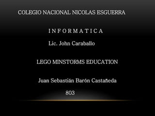 COLEGIO NACIONAL NICOLAS ESGUERRA 
I N F O R M A T I C A 
Lic. John Caraballo 
LEGO MINSTORMS EDUCATION 
Juan Sebastián Barón Castañeda 
803 
 