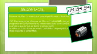 El sensor táctil es un interruptor: puede presionarse o liberarse.
USO: Puede agregar el sensor táctil a un modelo NXT y luego
programar el comportamiento del modelo para que cambie
cuando se presiona o se libera el sensor táctil.
En el Robot Educator se incluye la posibilidad de programar
ideas utilizando el sensor táctil.
SENSOR TACTIL.
 