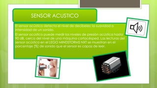 El sensor acústico detecta el nivel de decibeles: la suavidad o
intensidad de un sonido.
El sensor acústico puede medir los niveles de presión acústica hasta
90 dB, cerca del nivel de una máquina cortacésped. Las lecturas del
sensor acústico en el LEGO MINDSTORMS NXT se muestran en el
porcentaje [%] de sonido que el sensor es capaz de leer.
SENSOR ACUSTICO
 