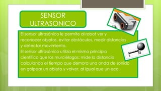 El sensor ultrasónico le permite al robot ver y
reconocer objetos, evitar obstáculos, medir distancias
y detectar movimiento.
El sensor ultrasónico utiliza el mismo principio
científico que los murciélagos: mide la distancia
calculando el tiempo que demora una onda de sonido
en golpear un objeto y volver, al igual que un eco.
SENSOR
ULTRASONICO
 