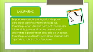 Se puede encender y apagar las lámparas,
para crear patrones intermitentes de luz.
También pueden utilizarse para activar el sensor
fotosensible, para mostrar que un motor está
encendido o para indicar el estado de un sensor.
También puede utilizarlas para darle vitalidad a los
“ojos” de su robot u otras funciones.
LAMPARAS
 