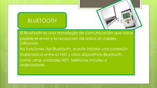 BLUETOOTH
El Bluetooth es una tecnología de comunicación que hace
posible el envío y la recepción de datos sin cables.
Utilizando
las funciones del Bluetooth, puede instalar una conexión
inalámbrica entre su NXT y otros dispositivos Bluetooth,
como otras unidades NXT, teléfonos móviles y
ordenadores.
 