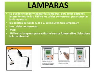 LAMPARAS 
• Se puede encender y apagar las lámparas, para crear patrones 
intermitentes de luz. Utilice los cables conversores para conectar 
las lámparas a 
• los puertos de salida A, B o C. Se incluyen tres lámparas y 
• tres cables conversores. 
• VER: 
• Utilice las lámparas para activar el sensor fotosensible. Seleccione 
la luz ambiental. 
 