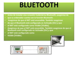 BLUETOOTH 
• Antes de instalar una conexión inalámbrica Bluetooth, asegúrese de 
• que su ordenador cuenta con la función Bluetooth. 
• Asegúrese de que el NXT está encendido. También asegúrese 
• de que el Bluetooth está configurado en Activado [On] y que 
• el NXT está configurado como Visible [Visible]. 
• Asegúrese de que el NXT está encendido. También asegúrese de que el 
Bluetooth está configurado en Activado [On] y que 
• el NXT está configurado como 
• Visible [Visible]. 
