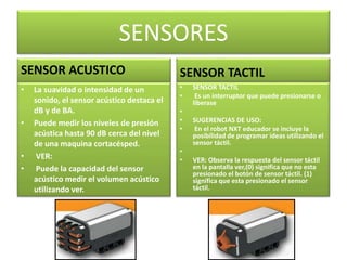 SENSORES 
SENSOR ACUSTICO 
• La suavidad o intensidad de un 
sonido, el sensor acústico destaca el 
dB y de BA. 
• Puede medir los niveles de presión 
acústica hasta 90 dB cerca del nivel 
de una maquina cortacésped. 
• VER: 
• Puede la capacidad del sensor 
acústico medir el volumen acústico 
utilizando ver. 
SENSOR TACTIL 
• SENSOR TACTIL 
• Es un interruptor que puede presionarse o 
liberase 
• 
• SUGERENCIAS DE USO: 
• En el robot NXT educador se incluye la 
posibilidad de programar ideas utilizando el 
sensor táctil. 
• 
• VER: Observa la respuesta del sensor táctil 
en la pantalla ver,(0) significa que no esta 
presionado el botón de sensor táctil. (1) 
significa que esta presionado el sensor 
táctil. 
 