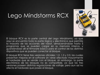 Lego Mindstorms RCX
El bloque RCX es la parte central del Lego Mindstorms, ya que
aquí se encuentra toda la parte lógica y electrónica que permite
la mayoría de las acciones del robot, almacenándose hasta 5
programas que se pueden cargar en su memoria interna, y
guardándose allí el firmware básico para el control de los distintos
dispositivos que se pueden conectar al bloque.
El bloque RCX tiene tres versiones oficiales: 1.0, 1.5 y 2.0, las cuales
presentan mejoras en el software sin verse afectado mayormente
el hardware que se vende con el bloque, sin embargo, la parte
electrónica de los bloques no es compatible, ya que las tres
versiones poseen distintas regulaciones de voltaje, pero aun así no
afecta el hardware que posee el bloque.
 