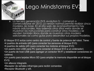 Lego Mindstorms EV3
 La tercera generación EV3, evolution 3,21 comenzó a
comercializarse en 2013. La versión normal permite realizar cinco
modelos de base. En el sitio web de acompañamiento hay
robots adicionales. Hay además otros sitios webs donde se
muestran las instrucciones para construir otros modelos y se
venden también libros donde se muestran otros modelos
adicionales así como guías para desarrollar sus propios modelos.
El bloque EV3 actúa como centro de control y fuente de potencia del robot. Tiene:
•4 puertos de entrada rj45 (para conectar los sensores al bloque EV3)
•4 puertos de salida rj45 (para conectar los motores al bloque EV3)
•Un puerto mini USB para PC (para conectar el bloque EV3 a un ordenador)
•Un puerto de host USB (para agregar un conector Wi-Fi y establecer conexiones en
cadena)
•Un puerto para tarjetas Micro SD (para ampliar la memoria disponible en el bloque
EV3)
•Un altavoz integrado
•Receptor de señales infrarrojas para recibir comandos
•Receptor Bluetooth y wifi.
 