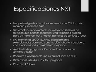 Especificaciones NXT
 Bloque inteligente con microprocesador de 32-bits; más
memoria y memoria flash
 3 interactivos servo motores incluidos con sensores de
rotación que permite mantener una velocidad precisa
para un mejor control y nuevos patrones de sonidos y tonos
 577 elementos LEGO TECHNIC especialmente
seleccionados para una construcción robusta y duradera
con funcionalidad y movimiento mejorado
 Ambiente de programación basado en íconos de
arrastrar y soltar
 Requiere 6 AA las cuales no están incluidas en el kit
 Dimensiones de 4.6 x 15 x 15.1 pulgadas
 Peso de 4.6 libras
 