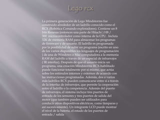 La primera generación de Lego Mindstorms fue
construido alrededor de un ladrillo conocido como el
RCX (Robótica Comando exploradores). Contiene un 8
bits Renesas (entonces una parte de Hitachi ) H8 /
300 microcontrolador como interna de la CPU . Incluía
32K de memoria RAM para almacenar los programas
de firmware y de usuario. El ladrillo es programada
por la posibilidad de subir un programa (escrito en uno
de los varios disponibles los lenguajes de programación
) de una de Windows o Mac computadora a la memoria
RAM del ladrillo a través de un especial de infrarrojos
( IR interfaz). Después de que el usuario inicia un
programa, una creación Mindstorms RCX-habilitado
puede funcionar totalmente por sí mismo, que actúa
sobre los estímulos internos y externos de acuerdo con
las instrucciones programadas. Además, dos o varios
más ladrillos RCX pueden comunicarse entre sí a través
de la interfaz de infrarrojos, que permite la cooperación
entre el ladrillo o la competencia. Además del puerto
de infrarrojos, el sistema incluye tres puertos de
entrada de los sensores y tres puertos de salida del
motor (que también pueden ser utilizados para
conducir otros dispositivos eléctricos, como lámparas y
así sucesivamente). Un integrante LCD puede mostrar
el nivel de la batería, el estado de los puertos de
entrada / salida
 