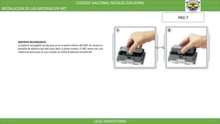 COLEGIO NACIONAL NICOLAS ESGUERRA
INSTALACION DE LAS BATERIAS EN NXT
LEGO MINDSTORM
BATERIAS RECARGABLES
La batería recargable encaja que va en la parte inferior del NXT. Se mueve la
pestaña de plástico del lado para abrir la parte trasera. El NXT viene con una
cobertura extra que se usa cuando se utiliza 6 baterías tamaño AA
PAG:7
 
