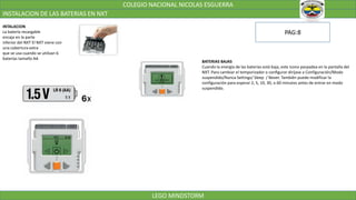 COLEGIO NACIONAL NICOLAS ESGUERRA
INSTALACION DE LAS BATERIAS EN NXT
LEGO MINDSTORM
INTALACION
La batería recargable
encaja en la parte
inferior del NXT El NXT viene con
una cobertura extra
que se usa cuando se utilizan 6
baterías tamaño AA
BATERIAS BAJAS
Cuando la energía de las baterías está baja, este icono parpadea en la pantalla del
NXT. Para cambiar el temporizador o configurar diríjase a Configuración/Modo
suspendido/Nunca Settings/ Sleep / Never. También puede modificar la
configuración para esperar 2, 5, 10, 30, o 60 minutos antes de entrar en modo
suspendido.
PAG:8
 