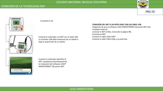 COLEGIO NACIONAL NICOLAS ESGUERRA
CONEXIÓN DE LA TECNOLOGIA NXT
LEGO MINDSTORM
PAG:10
Enciende el nxt
Conecte el ordenador y el NXT con el cable USB.
La conexión USB debe realizarse por un adulto o
bajo la supervisión de un adulto
Cuando el ordenador identifica el
NXT completará automáticamente
la instalación del software LEGO®
MINDSTORMS® Educación NXT.
CONEXIÓN DEL NXT A UN APPLE MAC CON UN CABLE USB
Asegúrese de que el software LEGO MINDSTORMS Educación NXT esté
instalado antes de
conectar el NXT al Mac. (Consulte la página 48)
Encienda el NXT.
Conecte el cable USB al NXT.
Conecte el cable USB al Mac y ya está listo.
 