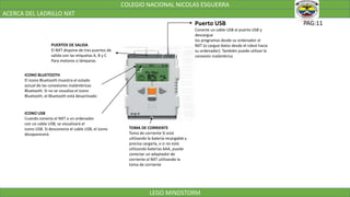 COLEGIO NACIONAL NICOLAS ESGUERRA
ACERCA DEL LADRILLO NXT
LEGO MINDSTORM
PAG:11Puerto USB
Conecte un cable USB al puerto USB y
descargue
los programas desde su ordenador al
NXT (o cargue datos desde el robot hacia
su ordenador). También puede utilizar la
conexión inalámbrica
PUERTOS DE SALIDA
El NXT dispone de tres puertos de
salida con las etiquetas A, B y C
Para motores o lámparas.
ICONO BLUETOOTH
El icono Bluetooth muestra el estado
actual de las conexiones inalámbricas
Bluetooth. Si no se visualiza el icono
Bluetooth, el Bluetooth está desactivado
ICONO USB
Cuando conecta el NXT a un ordenador
con un cable USB, se visualizará el
icono USB. Si desconecta el cable USB, el icono
desaparecerá.
TOMA DE CORRIENTE
Toma de corriente Si está
utilizando la batería recargable y
precisa cargarla, o si no está
utilizando baterías 6AA, puede
conectar un adaptador de
corriente al NXT utilizando la
toma de corriente
 