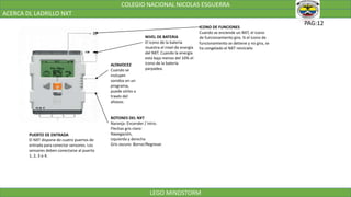COLEGIO NACIONAL NICOLAS ESGUERRA
ACERCA DL LADRILLO NXT
LEGO MINDSTORM
PAG:12
ICONO DE FUNCIONES
Cuando se enciende un NXT, el icono
de funcionamiento gira. Si el icono de
funcionamiento se detiene y no gira, se
ha congelado el NXT reinícielo
NIVEL DE BATERIA
El icono de la batería
muestra el nivel de energía
del NXT. Cuando la energía
está baja menos del 10% el
icono de la batería
parpadea.
ALTAVOCEZ
Cuando se
incluyen
sonidos en un
programa,
puede oírlos a
través del
altavoz.
BOTONES DEL NXT
Naranja: Encender / Intro.
Flechas gris claro:
Navegación,
izquierda y derecha
Gris oscuro: Borrar/Regresar.
PUERTO DE ENTRADA
El NXT dispone de cuatro puertos de
entrada para conectar sensores. Los
sensores deben conectarse al puerto
1, 2, 3 o 4.
 