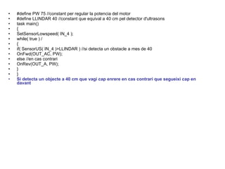 #define PW 75 //constant per regular la potencia del motor #define LLINDAR 40 //constant que equival a 40 cm pel detector d'ultrasons task main() { SetSensorLowspeed( IN_4 );  while( true ) / { if( SensorUS( IN_4 )>LLINDAR ) //si detecta un obstacle a mes de 40 OnFwd(OUT_AC, PW); else //en cas contrari OnRev(OUT_A, PW); } } Si detecta un objecte a 40 cm que vagi cap enrere en cas contrari que segueixi cap en davant  
