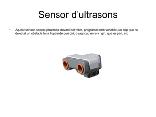 Sensor d’ultrasons Aquest sensor detecta proximitat davant del robot, programat amb variables un cop que ha detectat un obstacle tens l’opció de que giri, o vagi cap enrere i giri, que es pari, etc 