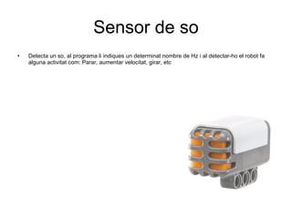 Sensor de so Detecta un so, al programa li indiques un determinat nombre de Hz i al detectar-ho el robot fa alguna activitat com: Parar, aumentar velocitat, girar, etc  