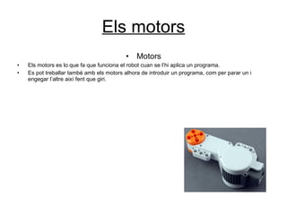 Els motors Motors Els motors es lo que fa que funciona el robot cuan se l’hi aplica un programa. Es pot treballar també amb els motors alhora de introduir un programa, com per parar un i engegar l’altre així fent que giri. 