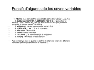 Funció d’algunes de les seves variables   1. # define    es para definir una variable como OnFwd(OUT_AC,75); 2 .  SetSensor(SENSOR_1,SENSOR_TOUCH);     per definir el sensor. Lo de  SENSOR_1 es per a dir-li al robot en quin port esta conectat el sensor que es vol utilitçar 3.  while(true )    per que repeteixi bucle  infinit 4.  if(SENSOR_1 == 1)     si fa una cosa.. 5.  else     en cas contrari 6.  Void   Tasca concreta 7.  task main  ()    Per començar el programa 8.  wait(x);    lo hace en este tiempo *La companyía lego lo que fa es definir de diferents colors les difenernt variables per asi poder  utilitçar  el sistema :C 