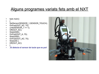 Alguns programes variats fets amb el NXT task main() { SetSensor(SENSOR_1,SENSOR_TOUCH);  OnFwd(OUT_AC, 75); until(SENSOR_1 == 1); Off(OUT_AC); Wait(2000); OnFwd(OUT_A, 75); Wait(2000); OnFwd(OUT_AC, 75); Wait(200.); Off(OUT_AC); } .Si detecta el sensor de tacte que es pari 