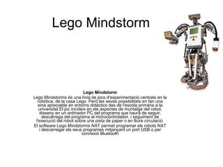 Lego Mindstorm Lego Mindstorm Lego Mindstorms és una línia de jocs d'experimentació centrats en la robòtica, de la casa Lego. Però les seves possibilitats en fan una eina apreciable en entorns didàctics des de l'escola primària a la universitat.El joc incideix en els aspectes de muntatge del robot, disseny en un ordinador PC del programa que haurà de seguir, descàrrega del programa al microcontrolador, i seguiment de l'execució del robot sobre una pista de paper o en lliure circulació. El software Lego Mindstorms NXT permet programar els robots NXT i descarregar els seus programes mitjançant un port USB o per connexió Bluetooth 